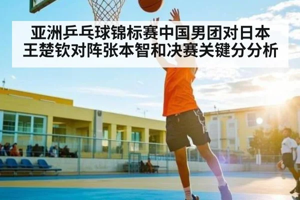 亚洲乒乓球锦标赛中国男团对日本 王楚钦对阵张本智和决赛关键分分析